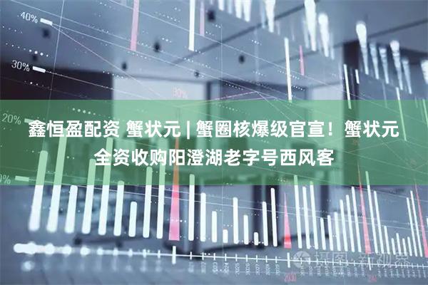 鑫恒盈配资 蟹状元 | 蟹圈核爆级官宣！蟹状元全资收购阳澄湖老字号西风客