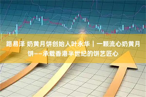 路易泽 奶黄月饼创始人叶永华｜一颗流心奶黄月饼——承载香港半世纪的饼艺匠心