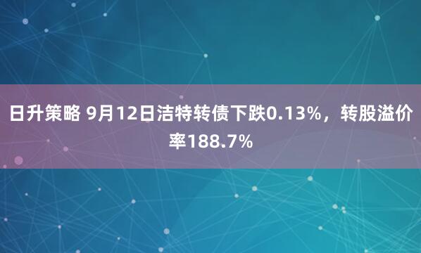 日升策略 9月12日洁特转债下跌0.13%，转股溢价率188.7%