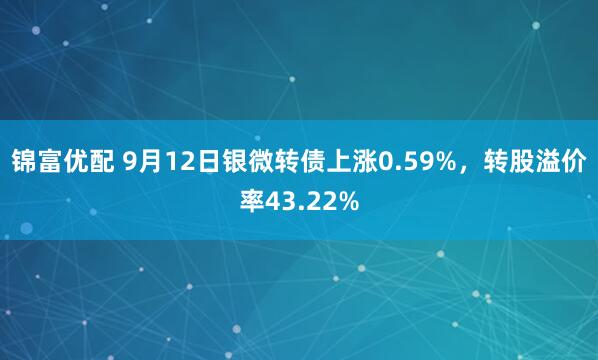 锦富优配 9月12日银微转债上涨0.59%，转股溢价率43.22%