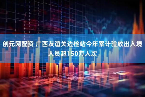 创元网配资 广西友谊关边检站今年累计验放出入境人员超150万人次