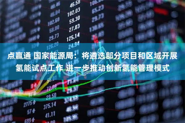 点赢通 国家能源局：将遴选部分项目和区域开展氢能试点工作 进一步推动创新氢能管理模式