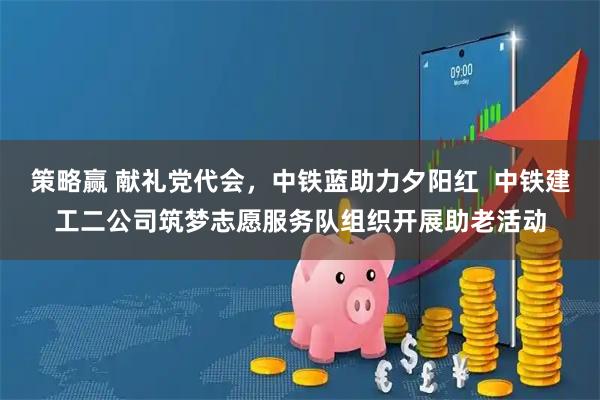 策略赢 献礼党代会，中铁蓝助力夕阳红  中铁建工二公司筑梦志愿服务队组织开展助老活动