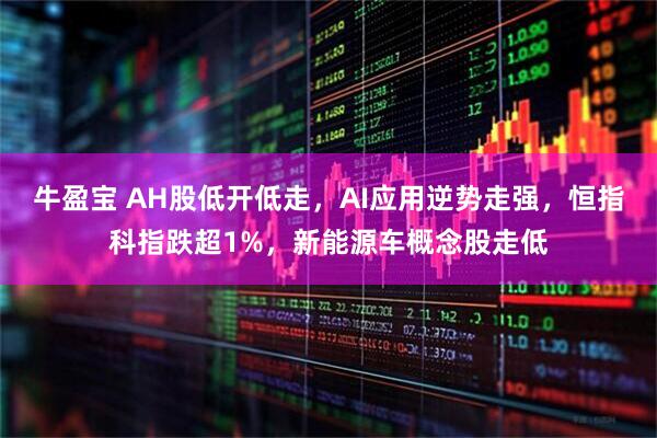 牛盈宝 AH股低开低走，AI应用逆势走强，恒指科指跌超1%，新能源车概念股走低