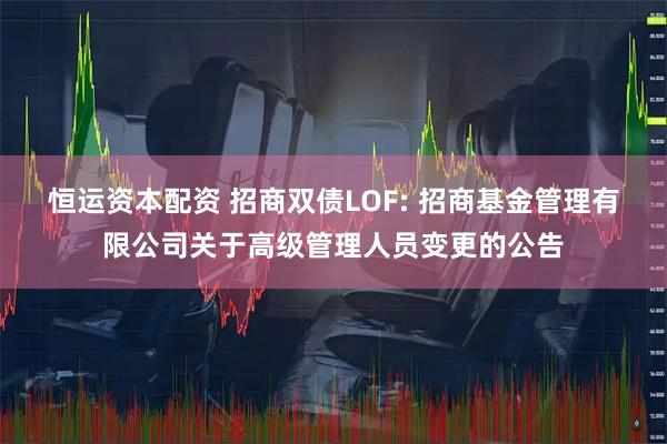 恒运资本配资 招商双债LOF: 招商基金管理有限公司关于高级管理人员变更的公告