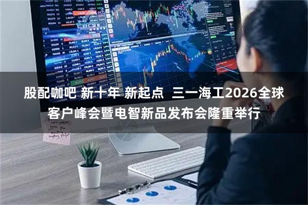 股配咖吧 新十年 新起点  三一海工2026全球客户峰会暨电智新品发布会隆重举行