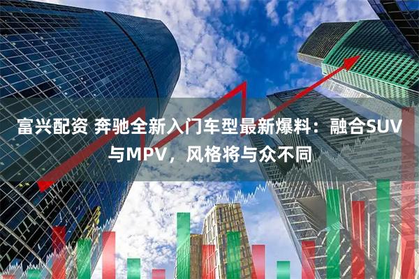 富兴配资 奔驰全新入门车型最新爆料：融合SUV与MPV，风格将与众不同