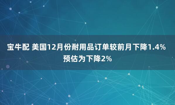 宝牛配 美国12月份耐用品订单较前月下降1.4% 预估为下降2%