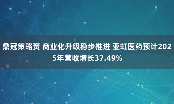 鼎冠策略资 商业化升级稳步推进 亚虹医药预计2025年营收增长37.49%