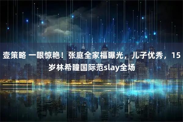 壹策略 一眼惊艳！张庭全家福曝光，儿子优秀，15岁林希瞳国际范slay全场