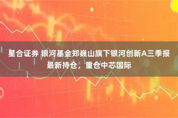星合证券 银河基金郑巍山旗下银河创新A三季报最新持仓，重仓中芯国际