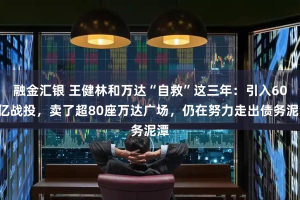 融金汇银 王健林和万达“自救”这三年：引入600亿战投，卖了超80座万达广场，仍在努力走出债务泥潭