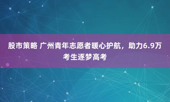 股市策略 广州青年志愿者暖心护航，助力6.9万考生逐梦高考